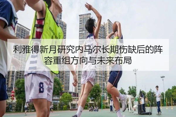 利雅得新月研究内马尔长期伤缺后的阵容重组方向与未来布局