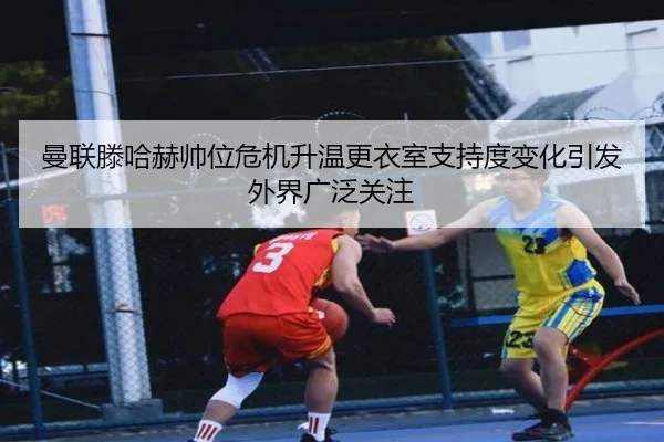 曼联滕哈赫帅位危机升温更衣室支持度变化引发外界广泛关注