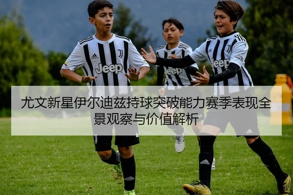 尤文新星伊尔迪兹持球突破能力赛季表现全景观察与价值解析