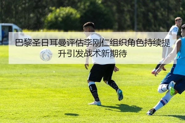 巴黎圣日耳曼评估李刚仁组织角色持续提升引发战术新期待