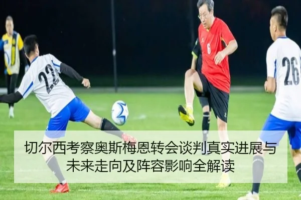 切尔西考察奥斯梅恩转会谈判真实进展与未来走向及阵容影响全解读