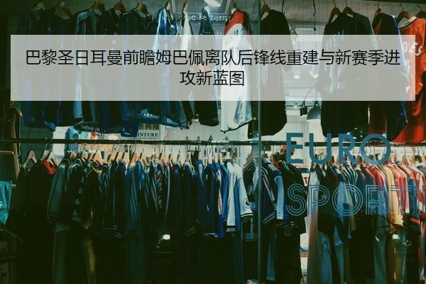 巴黎圣日耳曼前瞻姆巴佩离队后锋线重建与新赛季进攻新蓝图