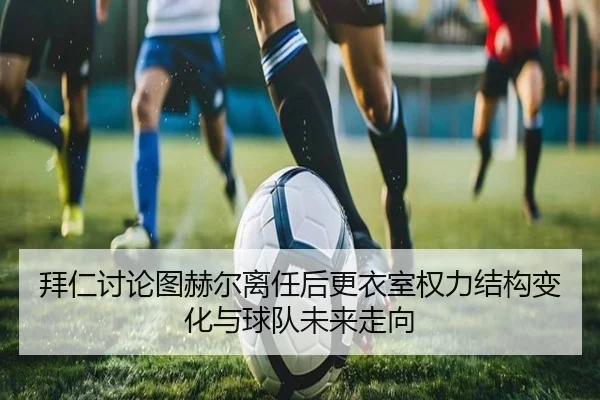 拜仁讨论图赫尔离任后更衣室权力结构变化与球队未来走向