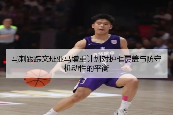 马刺跟踪文班亚马增重计划对护框覆盖与防守机动性的平衡